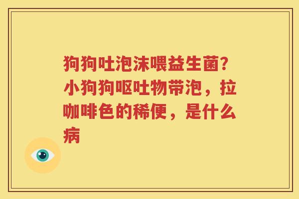 狗狗吐泡沫喂益生菌？小狗狗呕吐物带泡，拉咖啡色的稀便，是什么病