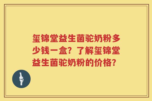 玺锦堂益生菌驼奶粉多少钱一盒？了解玺锦堂益生菌驼奶粉的价格？