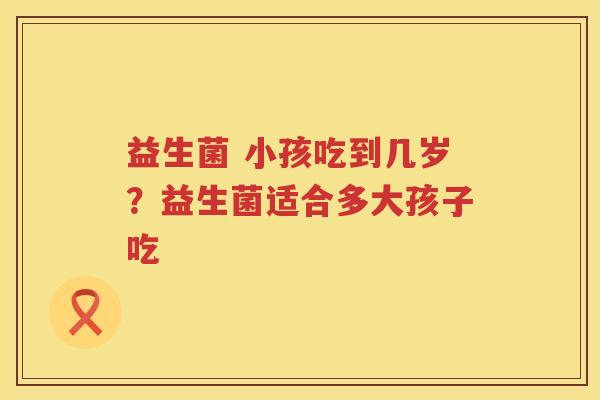 益生菌 小孩吃到几岁？益生菌适合多大孩子吃