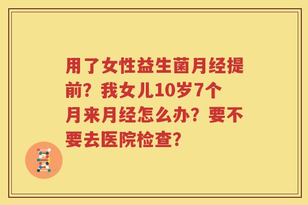 用了女性益生菌月经提前？我女儿10岁7个月来月经怎么办？要不要去医院检查？