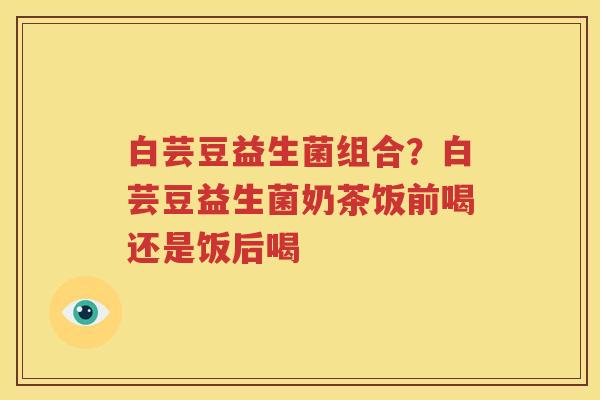 白芸豆益生菌组合？白芸豆益生菌奶茶饭前喝还是饭后喝