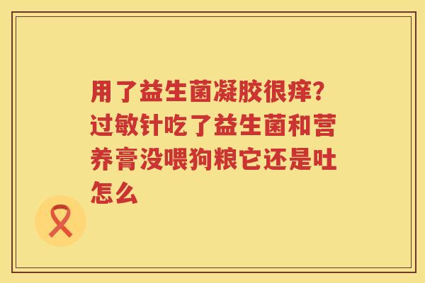 用了益生菌凝胶很痒？过敏针吃了益生菌和营养膏没喂狗粮它还是吐怎么