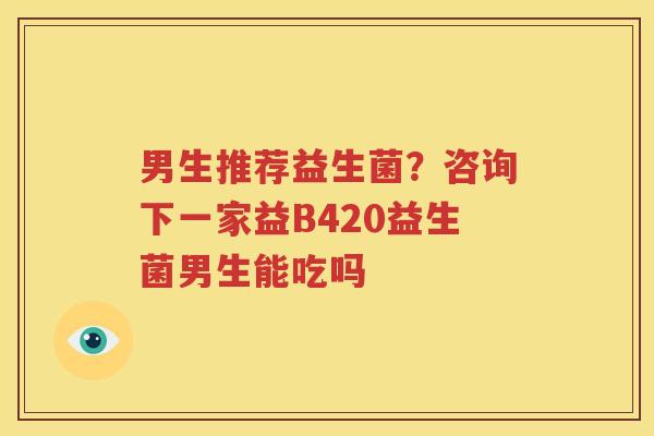男生推荐益生菌？咨询下一家益B420益生菌男生能吃吗