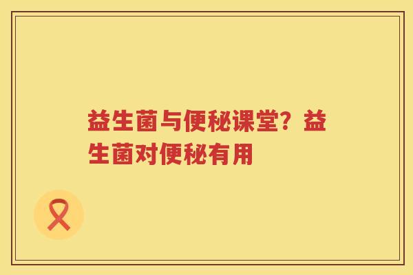 益生菌与便秘课堂？益生菌对便秘有用
