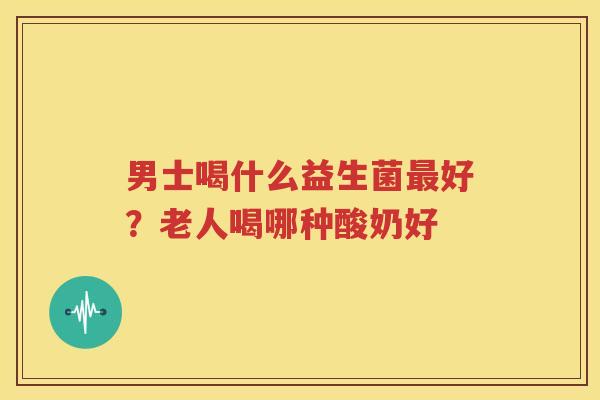 男士喝什么益生菌最好？老人喝哪种酸奶好