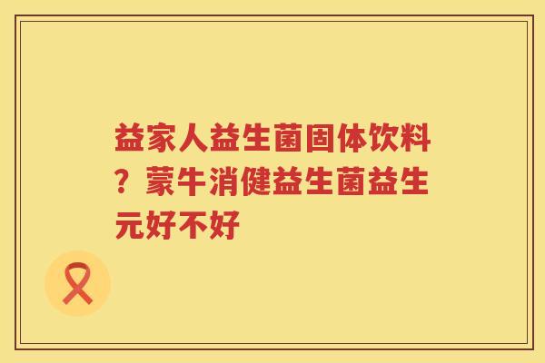 益家人益生菌固体饮料？蒙牛消健益生菌益生元好不好
