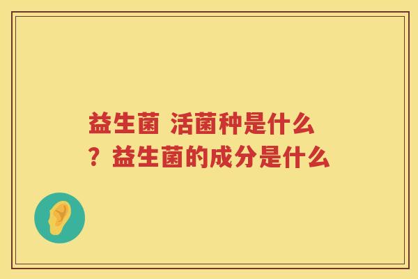 益生菌 活菌种是什么？益生菌的成分是什么