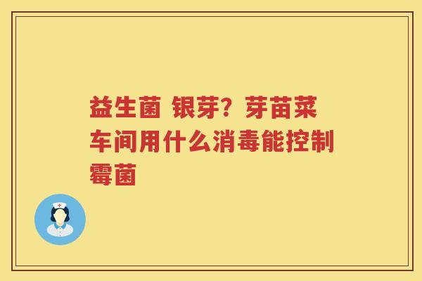 益生菌 银芽？芽苗菜车间用什么消毒能控制霉菌
