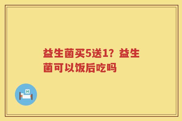 益生菌买5送1？益生菌可以饭后吃吗