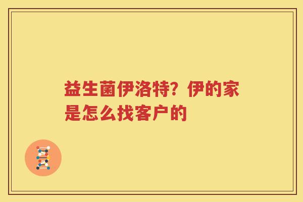 益生菌伊洛特？伊的家是怎么找客户的