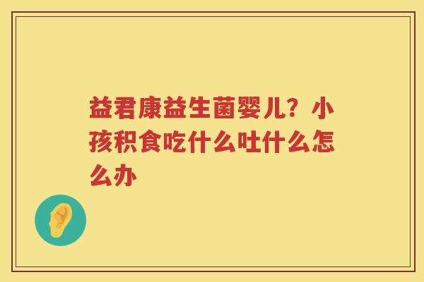 益君康益生菌婴儿？小孩积食吃什么吐什么怎么办