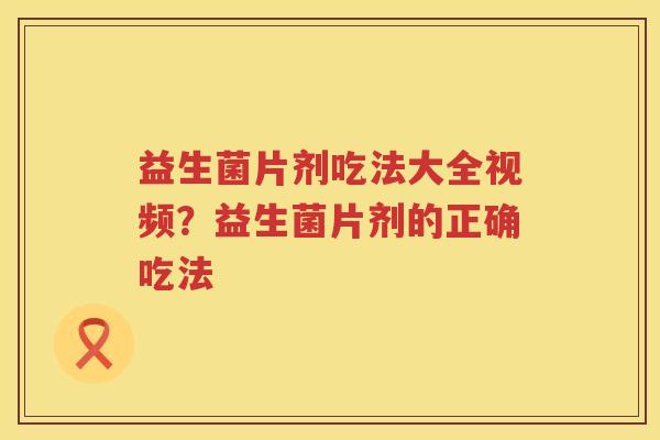 益生菌片剂吃法大全视频？益生菌片剂的正确吃法
