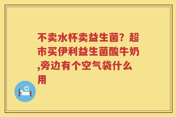 不卖水杯卖益生菌？超市买伊利益生菌酸牛奶,旁边有个空气袋什么用