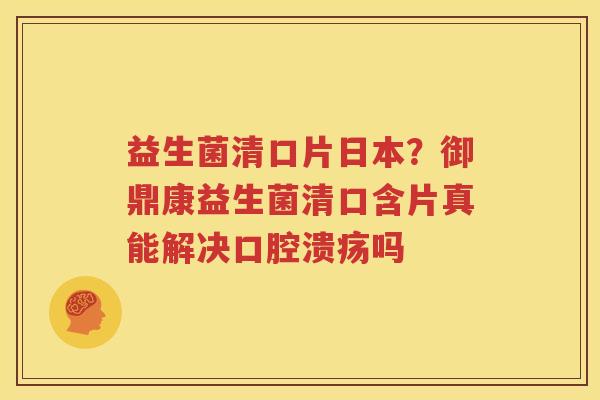 益生菌清口片日本？御鼎康益生菌清口含片真能解决口腔溃疡吗