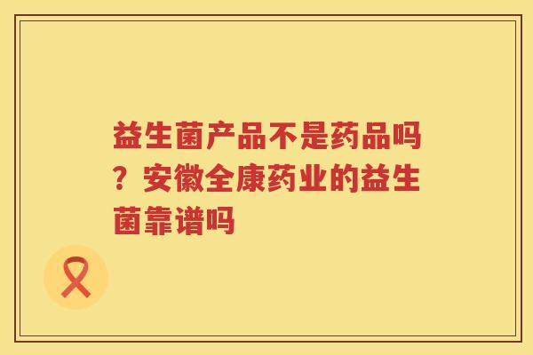 益生菌产品不是药品吗？安徽全康药业的益生菌靠谱吗
