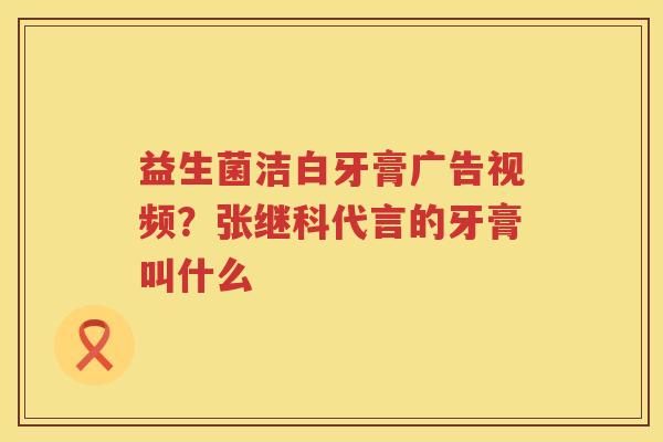 益生菌洁白牙膏广告视频？张继科代言的牙膏叫什么