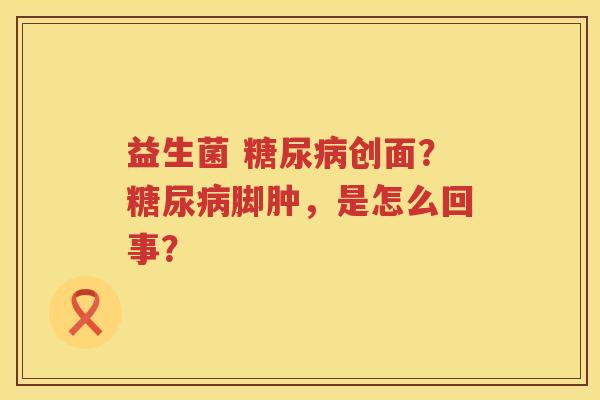 益生菌 糖尿病创面？糖尿病脚肿，是怎么回事？