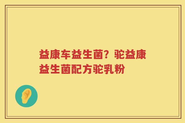 益康车益生菌？驼益康益生菌配方驼乳粉