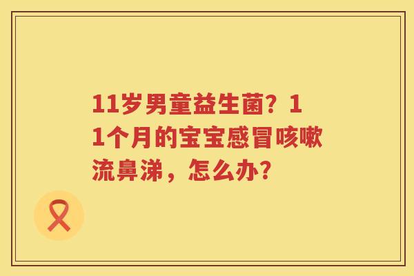 11岁男童益生菌？11个月的宝宝感冒咳嗽流鼻涕，怎么办？