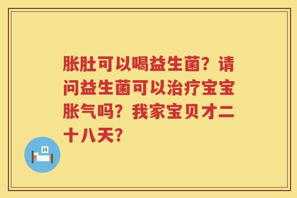 胀肚可以喝益生菌？请问益生菌可以治疗宝宝胀气吗？我家宝贝才二十八天？