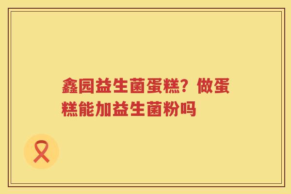 鑫园益生菌蛋糕？做蛋糕能加益生菌粉吗