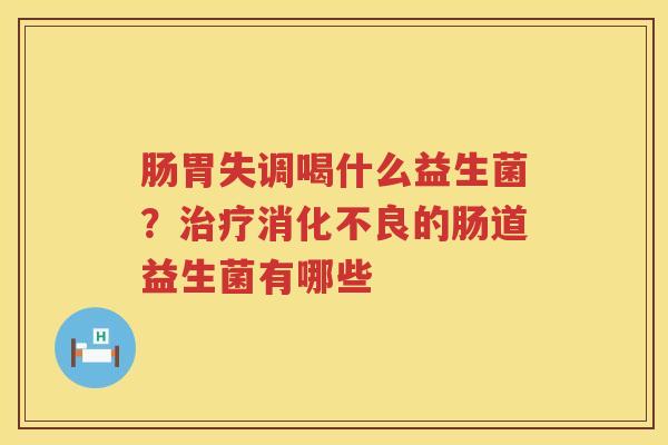 肠胃失调喝什么益生菌？治疗消化不良的肠道益生菌有哪些