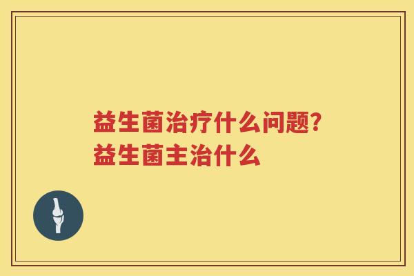 益生菌治疗什么问题？益生菌主治什么