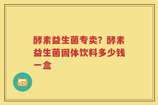 酵素益生菌专卖？酵素益生菌固体饮料多少钱一盒