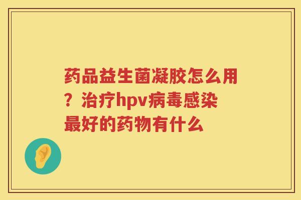 药品益生菌凝胶怎么用？治疗hpv病毒感染最好的药物有什么