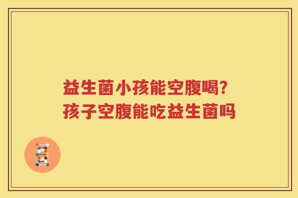 益生菌小孩能空腹喝？孩子空腹能吃益生菌吗