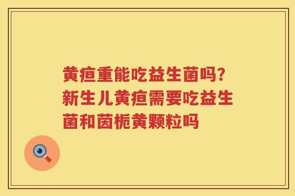 黄疸重能吃益生菌吗？新生儿黄疸需要吃益生菌和茵栀黄颗粒吗