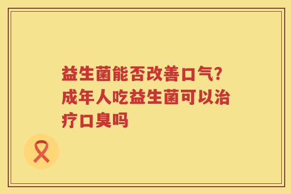 益生菌能否改善口气？成年人吃益生菌可以治疗口臭吗