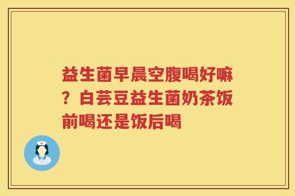 益生菌早晨空腹喝好嘛？白芸豆益生菌奶茶饭前喝还是饭后喝
