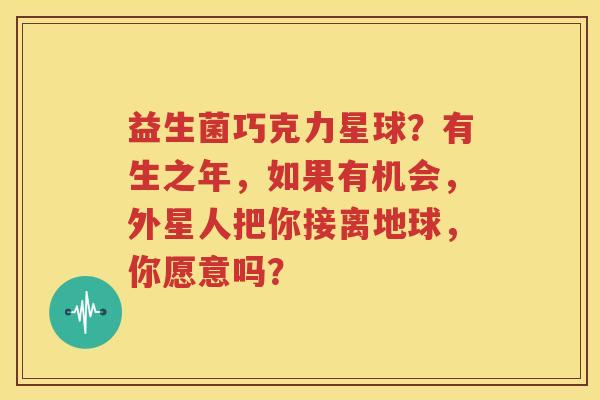益生菌巧克力星球？有生之年，如果有机会，外星人把你接离地球，你愿意吗？