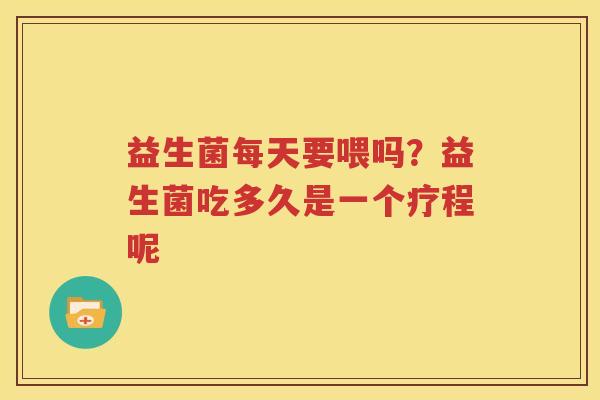 益生菌每天要喂吗？益生菌吃多久是一个疗程呢