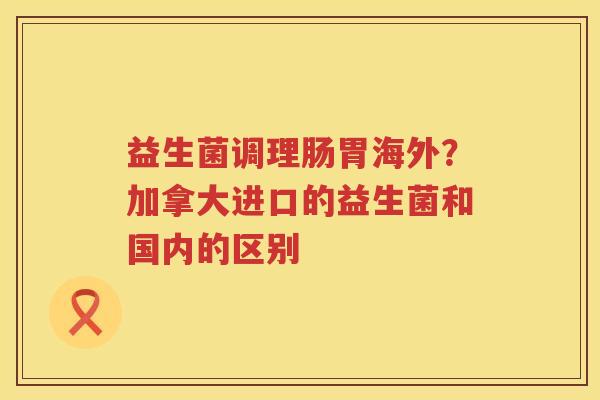 益生菌调理肠胃海外？加拿大进口的益生菌和国内的区别