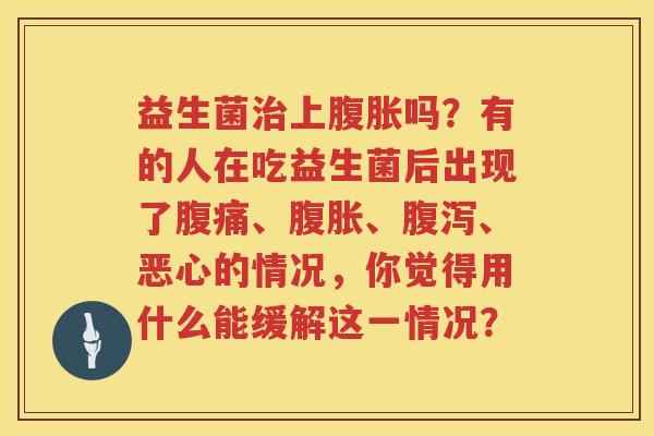 益生菌治上腹胀吗？有的人在吃益生菌后出现了腹痛、腹胀、腹泻、恶心的情况，你觉得用什么能缓解这一情况？