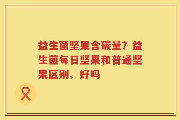 益生菌坚果含碳量？益生菌每日坚果和普通坚果区别、好吗