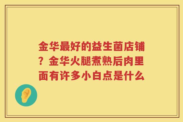 金华最好的益生菌店铺？金华火腿煮熟后肉里面有许多小白点是什么