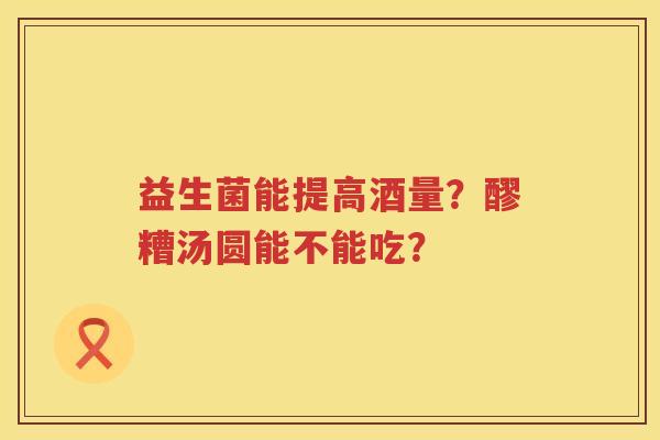 益生菌能提高酒量？醪糟汤圆能不能吃？