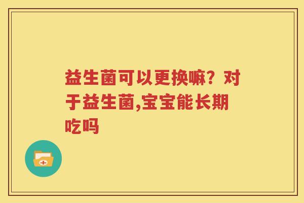 益生菌可以更换嘛？对于益生菌,宝宝能长期吃吗