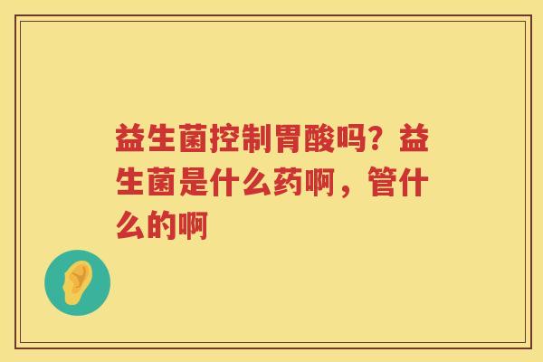 益生菌控制胃酸吗？益生菌是什么药啊，管什么的啊