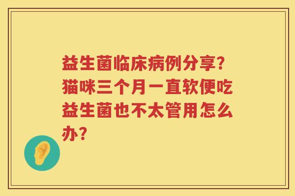 益生菌临床病例分享？猫咪三个月一直软便吃益生菌也不太管用怎么办？