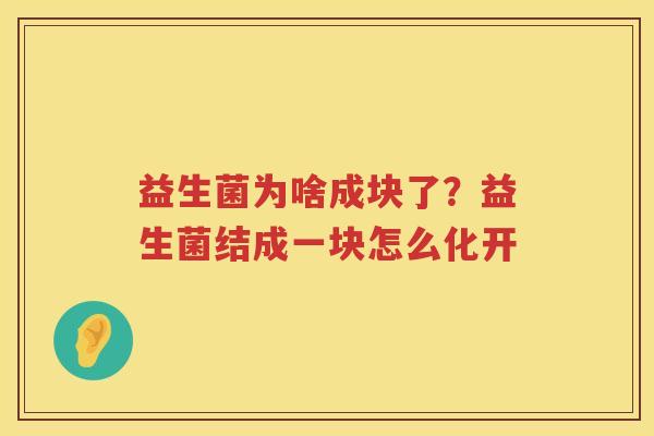 益生菌为啥成块了？益生菌结成一块怎么化开