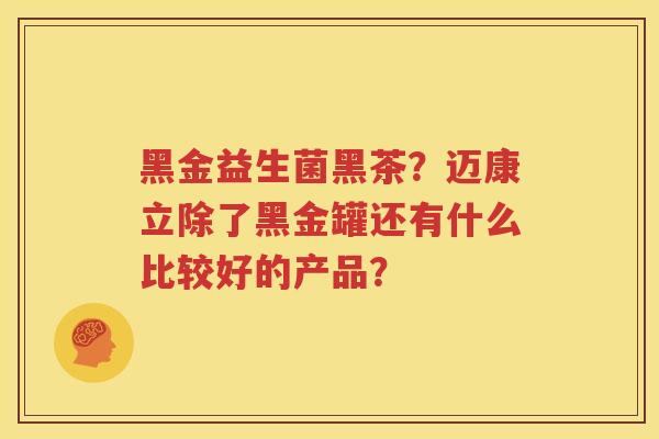 黑金益生菌黑茶？迈康立除了黑金罐还有什么比较好的产品？