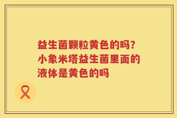 益生菌颗粒黄色的吗？小象米塔益生菌里面的液体是黄色的吗