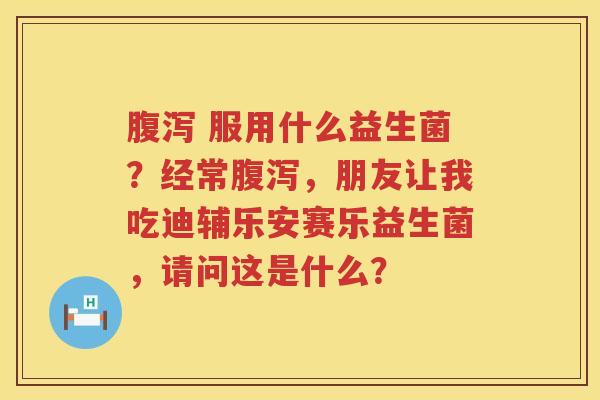 腹泻 服用什么益生菌？经常腹泻，朋友让我吃迪辅乐安赛乐益生菌，请问这是什么？