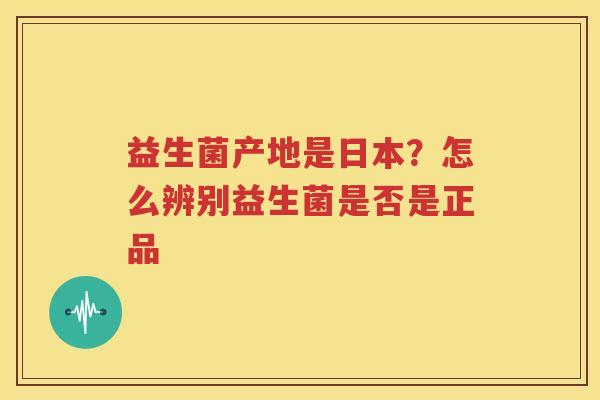 益生菌产地是日本？怎么辨别益生菌是否是正品