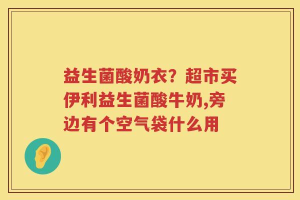 益生菌酸奶衣？超市买伊利益生菌酸牛奶,旁边有个空气袋什么用