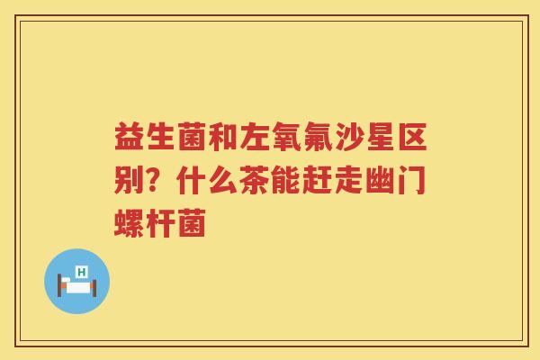 益生菌和左氧氟沙星区别？什么茶能赶走幽门螺杆菌